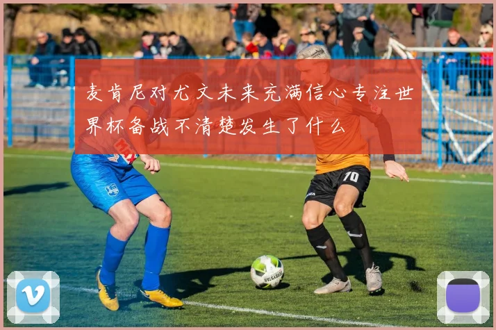 麦肯尼对尤文未来充满信心专注世界杯备战不清楚发生了什么