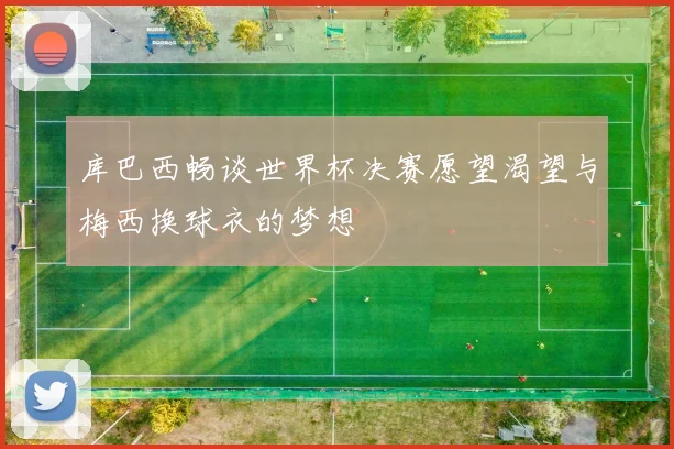 库巴西畅谈世界杯决赛愿望渴望与梅西换球衣的梦想