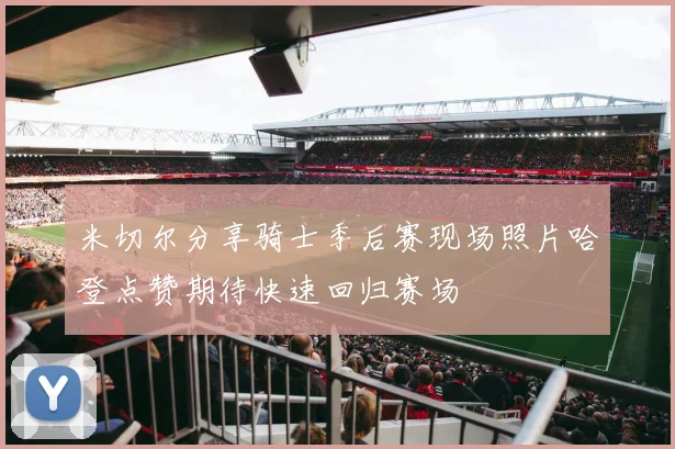 米切尔分享骑士季后赛现场照片哈登点赞期待快速回归赛场