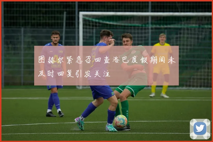 图赫尔紧急召回查洛巴度假期间未及时回复引发关注