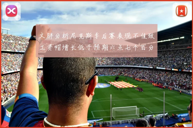文胖分析尼克斯季后赛表现不佳致工资帽增长低于预期六点七个百分点