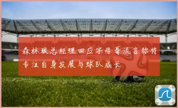 森林狼总经理回应字母哥流言称将专注自身发展与球队成长