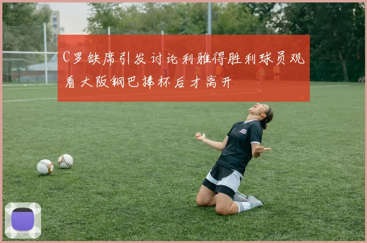 C罗缺席引发讨论利雅得胜利球员观看大阪钢巴捧杯后才离开