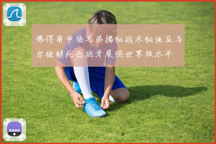 佛得角中场兄弟揭秘战术秘诀亚马尔被锁死西班牙展现世界级水平