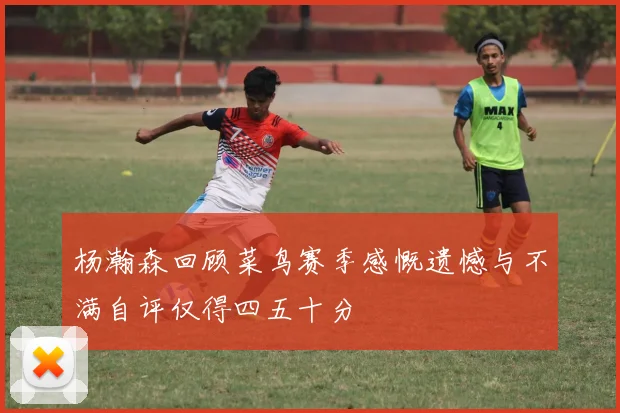 杨瀚森回顾菜鸟赛季感慨遗憾与不满自评仅得四五十分