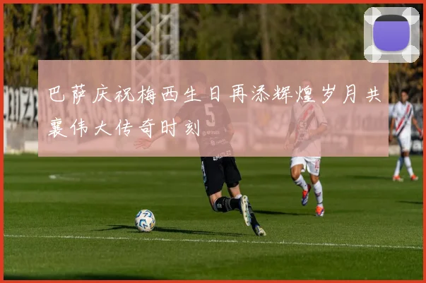 巴萨庆祝梅西生日再添辉煌岁月共襄伟大传奇时刻