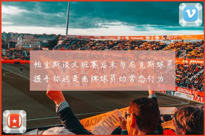 帕金斯谈文班赛后未与尼克斯球员握手称这是老牌球员的常态行为