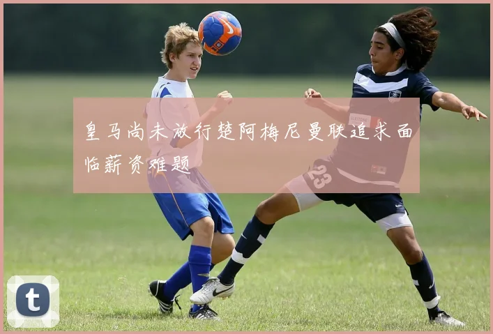 皇马尚未放行楚阿梅尼曼联追求面临薪资难题