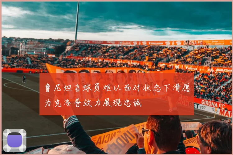 鲁尼坦言球员难以面对状态下滑愿为克洛普效力展现忠诚