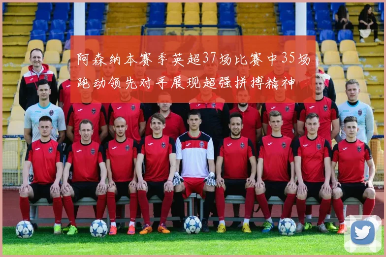阿森纳本赛季英超37场比赛中35场跑动领先对手展现超强拼搏精神
