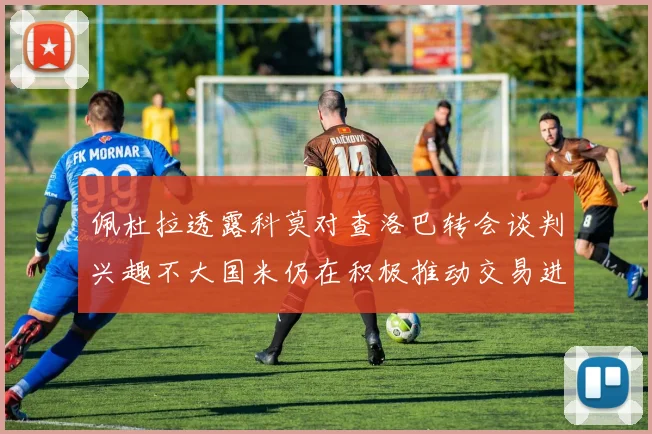 佩杜拉透露科莫对查洛巴转会谈判兴趣不大国米仍在积极推动交易进程