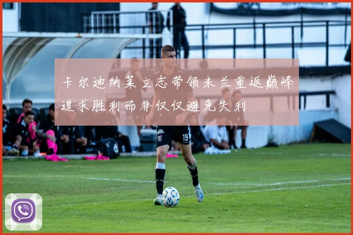 卡尔迪纳莱立志带领米兰重返巅峰追求胜利而非仅仅避免失利
