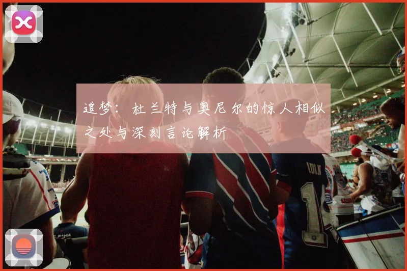 追梦：杜兰特与奥尼尔的惊人相似之处与深刻言论解析