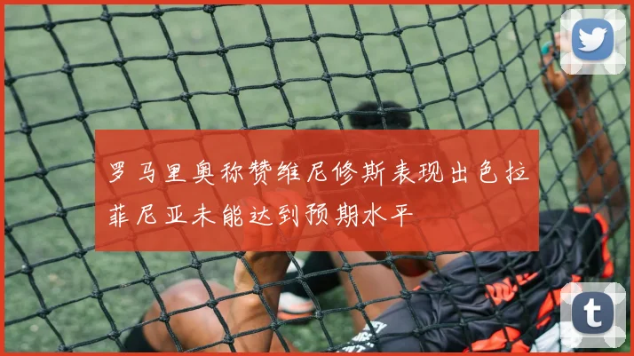 罗马里奥称赞维尼修斯表现出色拉菲尼亚未能达到预期水平