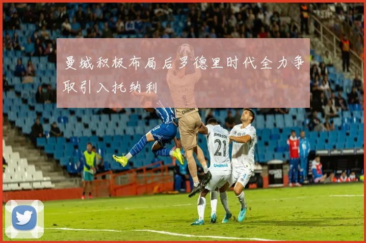 曼城积极布局后罗德里时代全力争取引入托纳利