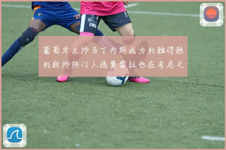 葡萄牙主帅马丁内斯成为利雅得胜利新帅热门人选费雷拉也在考虑之中