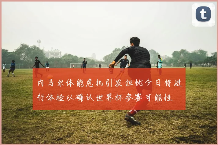 内马尔体能危机引发担忧今日将进行体检以确认世界杯参赛可能性