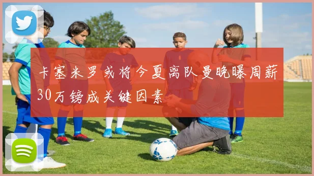 卡塞米罗或将今夏离队曼晚曝周薪30万镑成关键因素