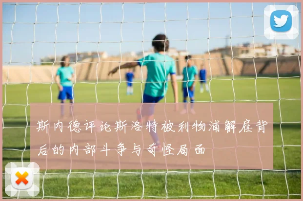 斯内德评论斯洛特被利物浦解雇背后的内部斗争与奇怪局面