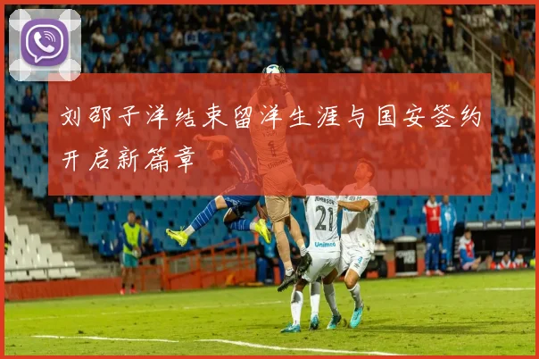 刘邵子洋结束留洋生涯与国安签约开启新篇章