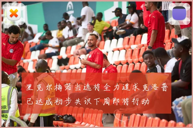 里克尔梅若当选将全力追求克洛普已达成初步共识下周即将行动