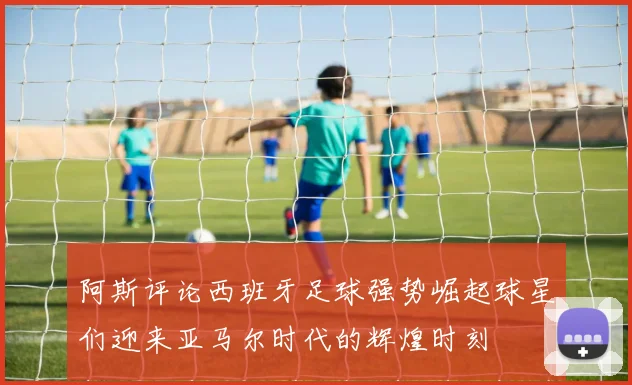 阿斯评论西班牙足球强势崛起球星们迎来亚马尔时代的辉煌时刻