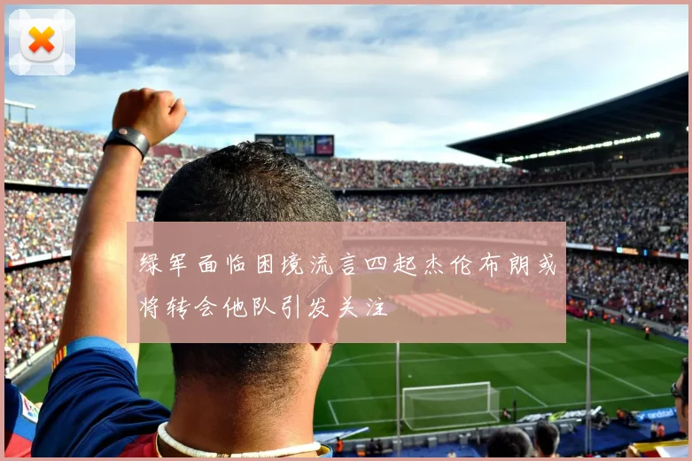 绿军面临困境流言四起杰伦布朗或将转会他队引发关注