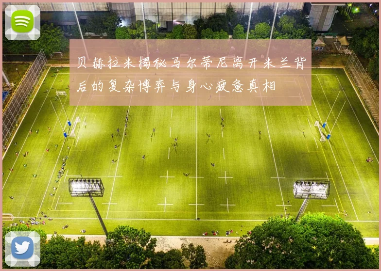 贝赫拉米揭秘马尔蒂尼离开米兰背后的复杂博弈与身心疲惫真相