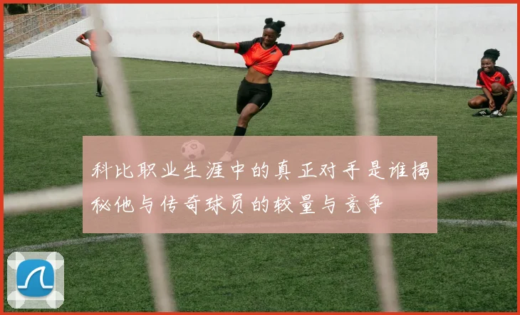 科比职业生涯中的真正对手是谁揭秘他与传奇球员的较量与竞争