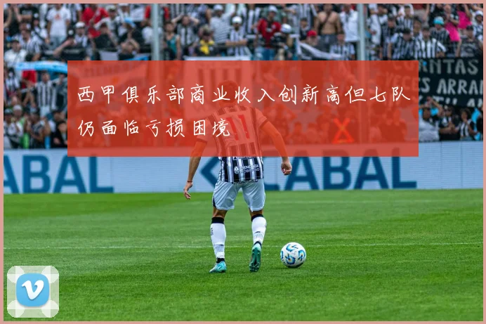 西甲俱乐部商业收入创新高但七队仍面临亏损困境