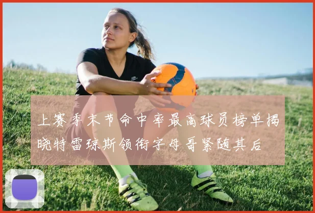上赛季末节命中率最高球员榜单揭晓特雷琼斯领衔字母哥紧随其后